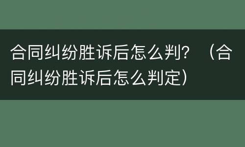 合同纠纷胜诉后怎么判？（合同纠纷胜诉后怎么判定）