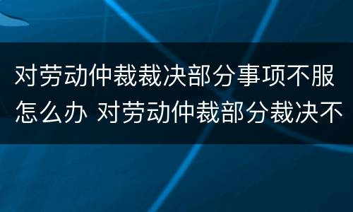 对劳动仲裁裁决部分事项不服怎么办 对劳动仲裁部分裁决不服的怎么办
