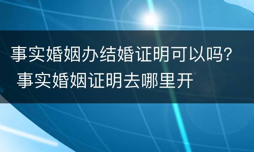事实婚姻办结婚证明可以吗？ 事实婚姻证明去哪里开