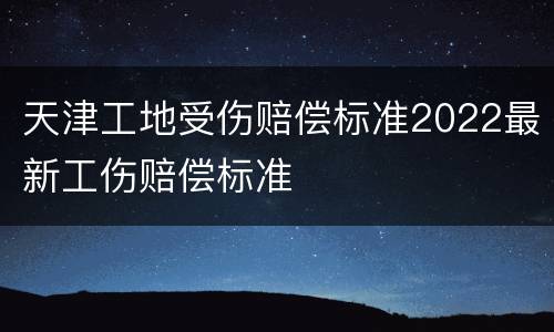 天津工地受伤赔偿标准2022最新工伤赔偿标准