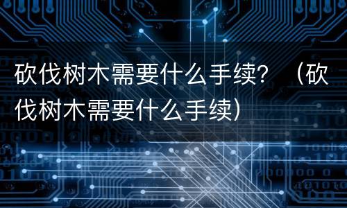 砍伐树木需要什么手续？（砍伐树木需要什么手续）