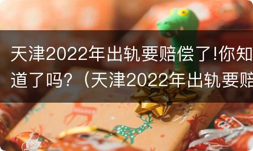 天津2022年出轨要赔偿了!你知道了吗?（天津2022年出轨要赔偿了!你知道了吗）