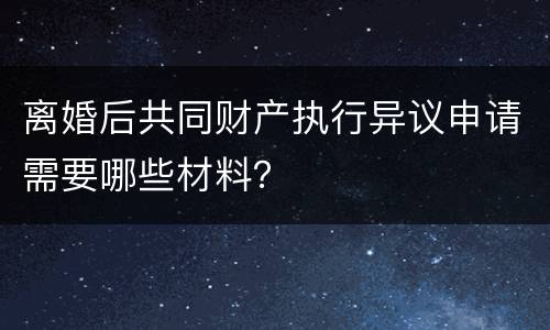 离婚后共同财产执行异议申请需要哪些材料？