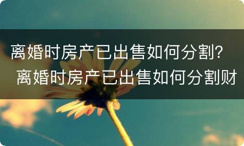 离婚时房产已出售如何分割？ 离婚时房产已出售如何分割财产