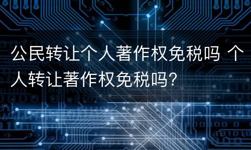公民转让个人著作权免税吗 个人转让著作权免税吗?