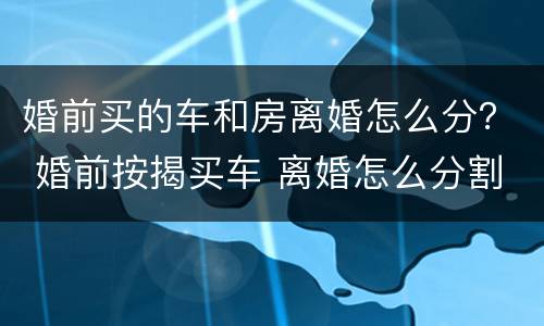 婚前买的车和房离婚怎么分？ 婚前按揭买车 离婚怎么分割