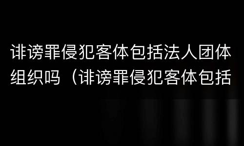 诽谤罪侵犯客体包括法人团体组织吗（诽谤罪侵犯客体包括法人团体组织吗判几年）