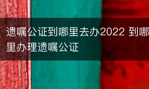 遗嘱公证到哪里去办2022 到哪里办理遗嘱公证