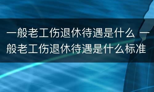 一般老工伤退休待遇是什么 一般老工伤退休待遇是什么标准