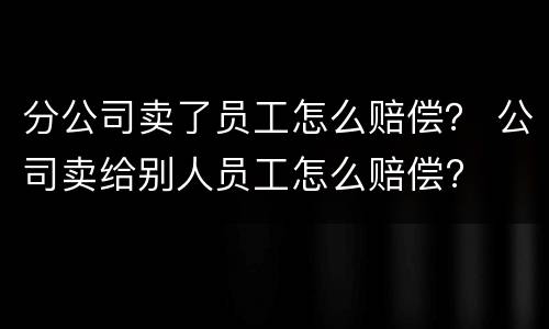 分公司卖了员工怎么赔偿？ 公司卖给别人员工怎么赔偿?