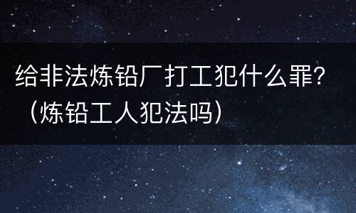 给非法炼铅厂打工犯什么罪？（炼铅工人犯法吗）