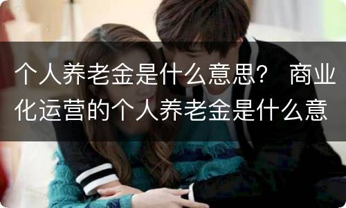 个人养老金是什么意思？ 商业化运营的个人养老金是什么意思