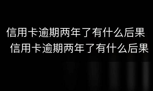 信用卡逾期两年了有什么后果 信用卡逾期两年了有什么后果没