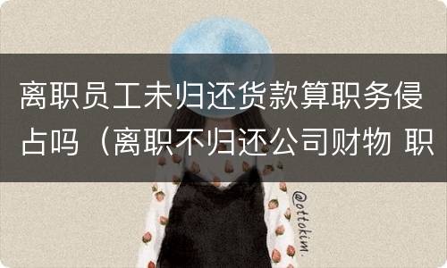 离职员工未归还货款算职务侵占吗（离职不归还公司财物 职务侵占）