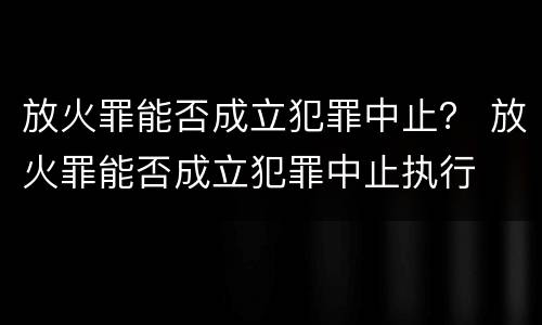 放火罪能否成立犯罪中止？ 放火罪能否成立犯罪中止执行