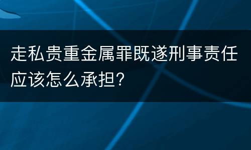 走私贵重金属罪既遂刑事责任应该怎么承担?
