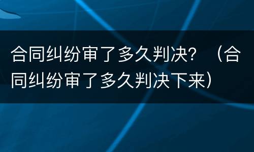 合同纠纷审了多久判决？（合同纠纷审了多久判决下来）