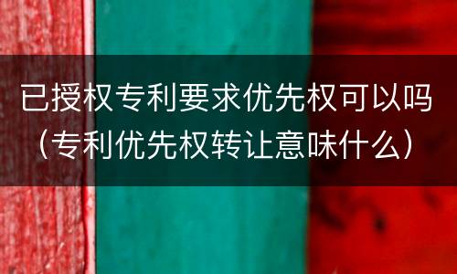 已授权专利要求优先权可以吗（专利优先权转让意味什么）