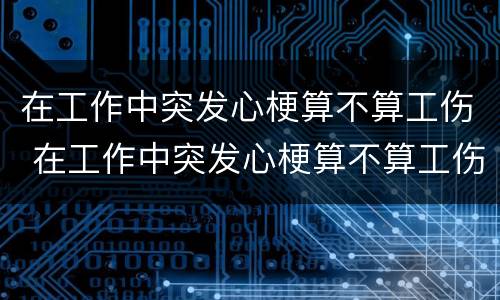 在工作中突发心梗算不算工伤 在工作中突发心梗算不算工伤呢