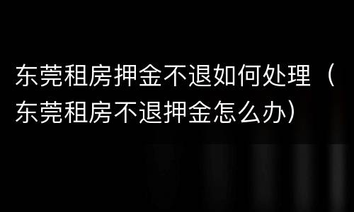 东莞租房押金不退如何处理（东莞租房不退押金怎么办）