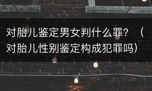 对胎儿鉴定男女判什么罪？（对胎儿性别鉴定构成犯罪吗）