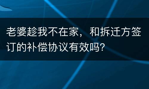 老婆趁我不在家，和拆迁方签订的补偿协议有效吗？