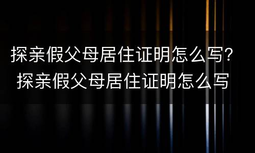 探亲假父母居住证明怎么写？ 探亲假父母居住证明怎么写