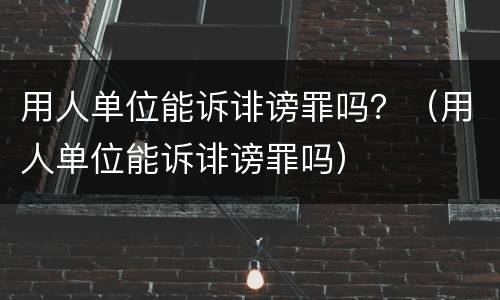 用人单位能诉诽谤罪吗？（用人单位能诉诽谤罪吗）