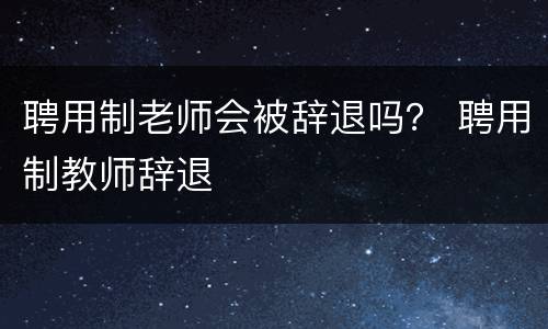 聘用制老师会被辞退吗？ 聘用制教师辞退