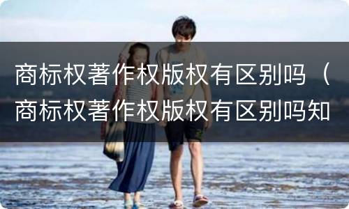 商标权著作权版权有区别吗（商标权著作权版权有区别吗知乎）