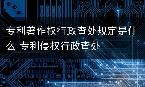 专利著作权行政查处规定是什么 专利侵权行政查处