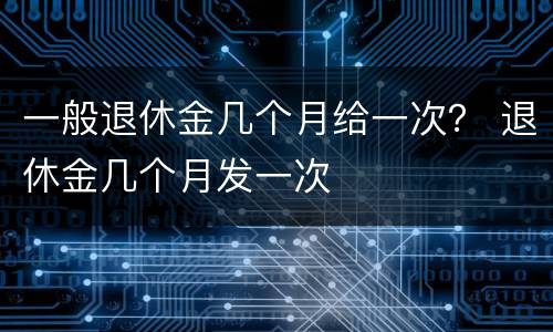 一般退休金几个月给一次？ 退休金几个月发一次