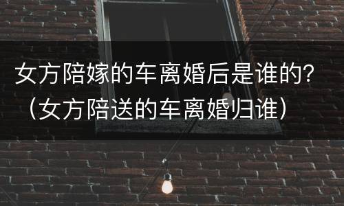 女方陪嫁的车离婚后是谁的？（女方陪送的车离婚归谁）