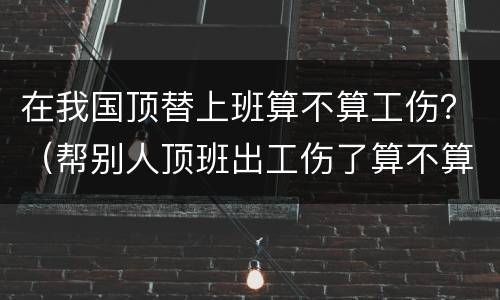 在我国顶替上班算不算工伤？（帮别人顶班出工伤了算不算工伤）