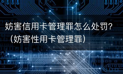 妨害信用卡管理罪怎么处罚？（妨害性用卡管理罪）
