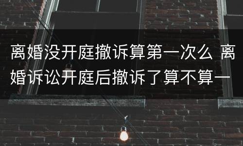 离婚没开庭撤诉算第一次么 离婚诉讼开庭后撤诉了算不算一次