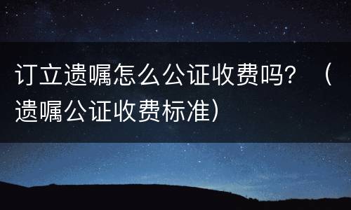 订立遗嘱怎么公证收费吗？（遗嘱公证收费标准）