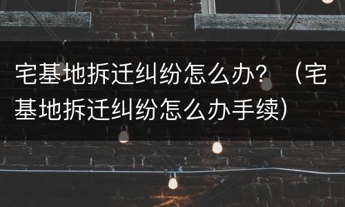 宅基地拆迁纠纷怎么办？（宅基地拆迁纠纷怎么办手续）