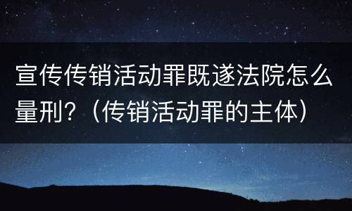 宣传传销活动罪既遂法院怎么量刑?（传销活动罪的主体）