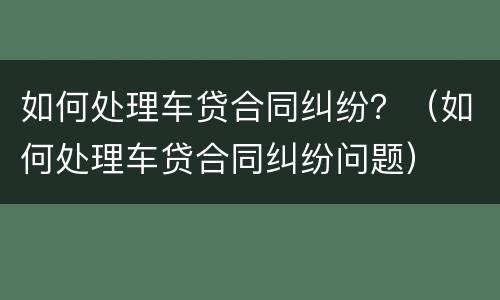 如何处理车贷合同纠纷？（如何处理车贷合同纠纷问题）