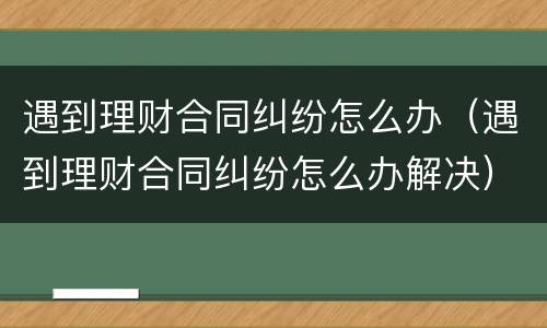 遇到理财合同纠纷怎么办（遇到理财合同纠纷怎么办解决）