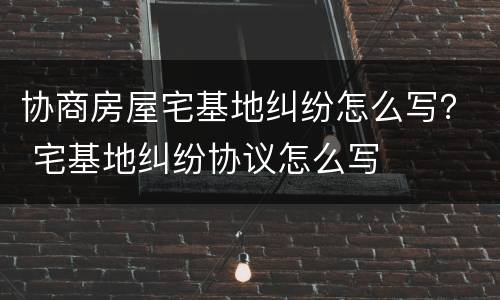 协商房屋宅基地纠纷怎么写？ 宅基地纠纷协议怎么写