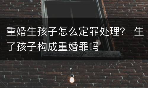 重婚生孩子怎么定罪处理？ 生了孩子构成重婚罪吗