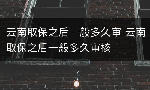 云南取保之后一般多久审 云南取保之后一般多久审核
