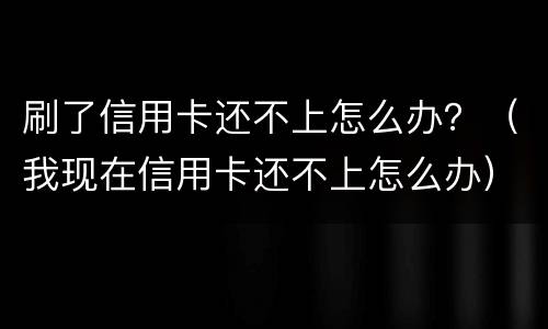 刷了信用卡还不上怎么办？（我现在信用卡还不上怎么办）
