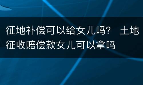 征地补偿可以给女儿吗？ 土地征收赔偿款女儿可以拿吗