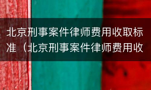 北京刑事案件律师费用收取标准（北京刑事案件律师费用收取标准是多少）