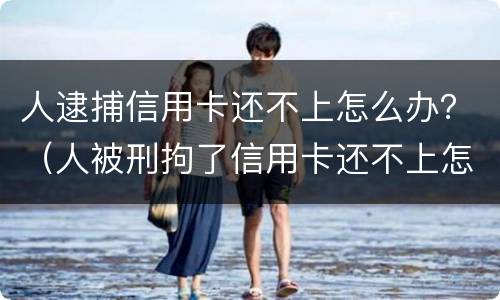 人逮捕信用卡还不上怎么办？（人被刑拘了信用卡还不上怎么办）