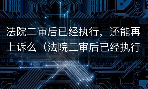 法院二审后已经执行，还能再上诉么（法院二审后已经执行,还能再上诉么吗）