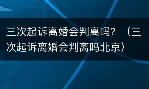 三次起诉离婚会判离吗？（三次起诉离婚会判离吗北京）